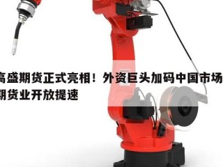 高盛期货正式亮相！外资巨头加码中国市场，期货业开放提速