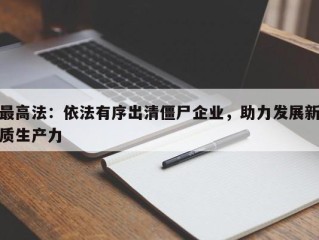 最高法：依法有序出清僵尸企业，助力发展新质生产力